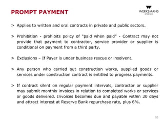 PROMPT PAYMENT
> Applies to written and oral contracts in private and public sectors.
> Prohibition - prohibits policy of “paid when paid” - Contract may not
provide that payment to contractor, service provider or supplier is
conditional on payment from a third party.
> Exclusions – If Payer is under business rescue or insolvent.
> Any person who carried out construction works, supplied goods or
services under construction contract is entitled to progress payments.
> If contract silent on regular payment intervals, contractor or supplier
may submit monthly invoices in relation to completed works or services
or goods delivered. Invoices becomes due and payable within 30 days
and attract interest at Reserve Bank repurchase rate, plus 6%.
53
 