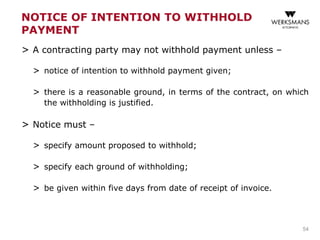 NOTICE OF INTENTION TO WITHHOLD
PAYMENT
> A contracting party may not withhold payment unless –
> notice of intention to withhold payment given;
> there is a reasonable ground, in terms of the contract, on which
the withholding is justified.
> Notice must –
> specify amount proposed to withhold;
> specify each ground of withholding;
> be given within five days from date of receipt of invoice.
54
 