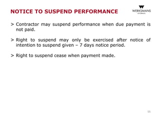 NOTICE TO SUSPEND PERFORMANCE
> Contractor may suspend performance when due payment is
not paid.
> Right to suspend may only be exercised after notice of
intention to suspend given – 7 days notice period.
> Right to suspend cease when payment made.
55
 