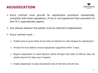 ADJUDICATION
> Every contract must provide for adjudication procedure substantially
compliant with these regulations. If not or oral agreement then provisions of
Part IV C automatically applies.
> Any dispute between the parties must be referred to adjudication.
> Every contract must –
> Enable party to give notice at any time of intention to refer dispute for adjudication.
> Provide for time table to ensure adjudicator appointed within 7 days.
> Require adjudicator to reach decision within 28 days from date of referral. May not
extend beyond 42 days even if agreed.
> Enable adjudicator to play inquisitorial role on the facts and the law.
57
 
