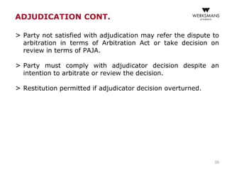 > Party not satisfied with adjudication may refer the dispute to
arbitration in terms of Arbitration Act or take decision on
review in terms of PAJA.
> Party must comply with adjudicator decision despite an
intention to arbitrate or review the decision.
> Restitution permitted if adjudicator decision overturned.
58
ADJUDICATION CONT.
 