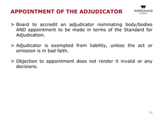 APPOINTMENT OF THE ADJUDICATOR
> Board to accredit an adjudicator nominating body/bodies
AND appointment to be made in terms of the Standard for
Adjudication.
> Adjudicator is exempted from liability, unless the act or
omission is in bad faith.
> Objection to appointment does not render it invalid or any
decisions.
59
 