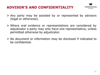 ADVISOR’S AND CONFIDENTIALITY
> Any party may be assisted by or represented by advisors
(legal or otherwise).
> Where oral evidence or representations are considered by
adjudicator a party may only have one representative, unless
permitted otherwise by adjudicator.
> No document or information may be disclosed if indicated to
be confidential.
61
 