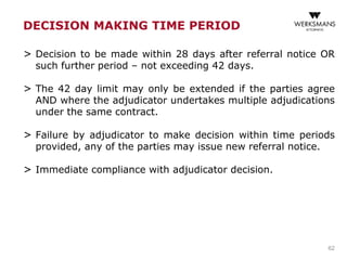 DECISION MAKING TIME PERIOD
> Decision to be made within 28 days after referral notice OR
such further period – not exceeding 42 days.
> The 42 day limit may only be extended if the parties agree
AND where the adjudicator undertakes multiple adjudications
under the same contract.
> Failure by adjudicator to make decision within time periods
provided, any of the parties may issue new referral notice.
> Immediate compliance with adjudicator decision.
62
 