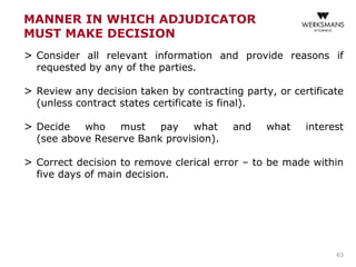 MANNER IN WHICH ADJUDICATOR
MUST MAKE DECISION
> Consider all relevant information and provide reasons if
requested by any of the parties.
> Review any decision taken by contracting party, or certificate
(unless contract states certificate is final).
> Decide who must pay what and what interest
(see above Reserve Bank provision).
> Correct decision to remove clerical error – to be made within
five days of main decision.
63
 