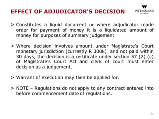 EFFECT OF ADJUDICATOR'S DECISION
> Constitutes a liquid document or where adjudicator made
order for payment of money it is a liquidated amount of
money for purposes of summary judgement.
> Where decision involves amount under Magistrate’s Court
monetary jurisdiction (currently R 300k) and not paid within
30 days, the decision is a certificate under section 57 (2) (c)
of Magistrate’s Court Act and clerk of court must enter
decision as a judgement.
> Warrant of execution may then be applied for.
> NOTE – Regulations do not apply to any contract entered into
before commencement date of regulations.
64
 