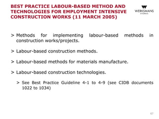 BEST PRACTICE LABOUR-BASED METHOD AND
TECHNOLOGIES FOR EMPLOYMENT INTENSIVE
CONSTRUCTION WORKS (11 MARCH 2005)
> Methods for implementing labour-based methods in
construction works/projects.
> Labour-based construction methods.
> Labour-based methods for materials manufacture.
> Labour-based construction technologies.
> See Best Practice Guideline 4-1 to 4-9 (see CIDB documents
1022 to 1034)
67
 
