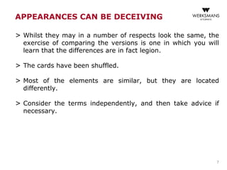 APPEARANCES CAN BE DECEIVING
> Whilst they may in a number of respects look the same, the
exercise of comparing the versions is one in which you will
learn that the differences are in fact legion.
> The cards have been shuffled.
> Most of the elements are similar, but they are located
differently.
> Consider the terms independently, and then take advice if
necessary.
7
 