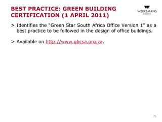 BEST PRACTICE: GREEN BUILDING
CERTIFICATION (1 APRIL 2011)
> Identifies the “Green Star South Africa Office Version 1” as a
best practice to be followed in the design of office buildings.
> Available on http://www.gbcsa.org.za.
70
 