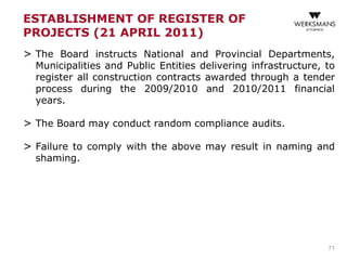 ESTABLISHMENT OF REGISTER OF
PROJECTS (21 APRIL 2011)
> The Board instructs National and Provincial Departments,
Municipalities and Public Entities delivering infrastructure, to
register all construction contracts awarded through a tender
process during the 2009/2010 and 2010/2011 financial
years.
> The Board may conduct random compliance audits.
> Failure to comply with the above may result in naming and
shaming.
71
 