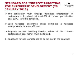 STANDARD FOR INDIRECT TARGETING
FOR ENTERPRISE DEVELOPMENT (29
JANUARY 2013)
> The contractor must engage “targeted enterprises” in
performance of contract: at least 5% of contract participation
goal (CPG) is to be achieved.
> Each targeted enterprise must complete a targeted
enterprise declaration affidavit.
> Progress reports detailing interim values of the contract
participation goal (CPG) must be tabled.
> Sanctions for non-compliance to be set out in the contract.
72
 