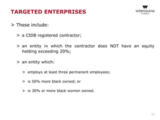 TARGETED ENTERPRISES
> These include:
> a CIDB registered contractor;
> an entity in which the contractor does NOT have an equity
holding exceeding 20%;
> an entity which:
> employs at least three permanent employees;
> is 50% more black owned; or
> is 30% or more black women owned.
73
 