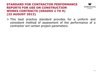 STANDARD FOR CONTRACTOR PERFORMANCE
REPORTS FOR USE ON CONSTRUCTION
WORKS CONTRACTS (GRADES 2 TO 9)
(23 AUGUST 2013)
> This best practice standard provides for a uniform and
consistent method of assessment of the performance of a
contractor wrt certain project parameters.
74
 