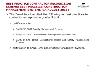 BEST PRACTICE CONTRACTOR RECOGNITION
SCHEME: BEST PRACTICE: CONSTRUCTION
MANAGEMENT SYSTEMS (14 AUGUST 2015)
> The Board has identified the following as best practices for
contractor enterprises in grades 5 to 9:
> certifications to:
> SANS ISO 9001 Quality Management System;
> SANS ISO 14001 Environment Management Systems; and
> SANS OHSAS 18001 Occupational Health and Safety Management
System;
> certification to SANS 1393 Construction Management System.
75
 