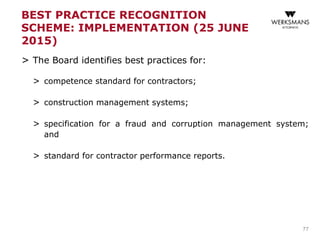 BEST PRACTICE RECOGNITION
SCHEME: IMPLEMENTATION (25 JUNE
2015)
> The Board identifies best practices for:
> competence standard for contractors;
> construction management systems;
> specification for a fraud and corruption management system;
and
> standard for contractor performance reports.
77
 