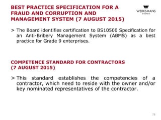BEST PRACTICE SPECIFICATION FOR A
FRAUD AND CORRUPTION AND
MANAGEMENT SYSTEM (7 AUGUST 2015)
> The Board identifies certification to BS10500 Specification for
an Anti-Bribery Management System (ABMS) as a best
practice for Grade 9 enterprises.
COMPETENCE STANDARD FOR CONTRACTORS
(7 AUGUST 2015)
> This standard establishes the competencies of a
contractor, which need to reside with the owner and/or
key nominated representatives of the contractor.
78
 