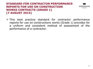 STANDARD FOR CONTRACTOR PERFORMANCE
REPORTS FOR USE ON CONSTRUCTION
WORKS CONTRACTS (GRADE 1)
(7 AUGUST 2015)
> This best practice standard for contractor performance
reports for use on constructions works (Grade 1) provides for
a uniform and consistent method of assessment of the
performance of a contractor.
79
 