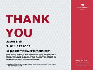 THANK
YOUJason Smit
T: 011 535 8359
E: jasonsmit@werksmans.com
Legal notice: Nothing in this presentation should be construed as
formal legal advice from any lawyer or this firm. Readers are
advised to consult professional legal advisors for guidance on
legislation which may affect their businesses.
© 2015 Werksmans Incorporated trading as Werksmans Attorneys.
All rights reserved.
 