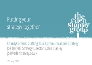 • Introduction: I’m Strategy Director and partner of Eden Stanley, an independent full-
  service communications agency for the non-profit sector. Background in
  communications management in UK charities. I have been Communication Director at
  Save the Children, and had similar roles at ActionAid and Shelter. I’ve written
  communication strategies for these organisations, and for some clients too.
• First – let’s agree a definition for ‘communications strategy’…




                                                                                          1
 
