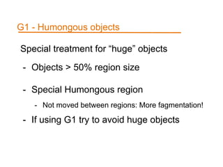 Special treatment for “huge” objects
- Objects > 50% region size
- Special Humongous region
- Not moved between regions: More fagmentation!
- If using G1 try to avoid huge objects
G1 - Humongous objects
 