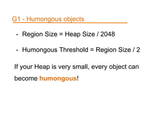- Region Size = Heap Size / 2048
- Humongous Threshold = Region Size / 2
If your Heap is very small, every object can
become humongous!
G1 - Humongous objects
 