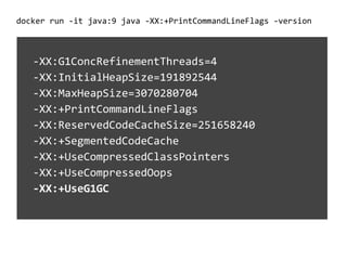 docker run -it java:9 java -XX:+PrintCommandLineFlags -version
-XX:G1ConcRefinementThreads=4
-XX:InitialHeapSize=191892544
-XX:MaxHeapSize=3070280704
-XX:+PrintCommandLineFlags
-XX:ReservedCodeCacheSize=251658240
-XX:+SegmentedCodeCache
-XX:+UseCompressedClassPointers
-XX:+UseCompressedOops
-XX:+UseG1GC
 