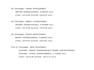 [GC [PSYoungGen: 578424K->8793K(630784K)]
1007570K->444386K(1155072K), 0.0185270 secs]
[Times: user=0.06 sys=0.00, real=0.02 secs]
[GC [PSYoungGen: 580697K->15128K(636928K)]
1016290K->459169K(1161216K), 0.0236090 secs]
[Times: user=0.08 sys=0.01, real=0.02 secs]
[GC [PSYoungGen: 450179K->6893K(635904K)]
894221K->465458K(1160192K), 0.0249430 secs]
[Times: user=0.07 sys=0.02, real=0.02 secs]
[Full GC [PSYoungGen: 6893K->0K(635904K)]
[ParOldGen: 458564K->454236K(816128K)] 465458K->454236K(1452032K)
[PSPermGen: 171991K->171852K(344064K)], 2.5341620 secs]
[Times: user=8.48 sys=0.01, real=2.53 secs]
 