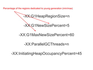 -XX:G1HeapRegionSize=n
-XX:G1NewSizePercent=5
-XX:G1MaxNewSizePercent=60
-XX:ParallelGCThreads=n
-XX:InitiatingHeapOccupancyPercent=45
Percentage of the regions dedicated to young generation (min/max)
 
