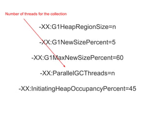-XX:G1HeapRegionSize=n
-XX:G1NewSizePercent=5
-XX:G1MaxNewSizePercent=60
-XX:ParallelGCThreads=n
-XX:InitiatingHeapOccupancyPercent=45
Number of threads for the collection
 