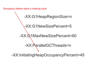 -XX:G1HeapRegionSize=n
-XX:G1NewSizePercent=5
-XX:G1MaxNewSizePercent=60
-XX:ParallelGCThreads=n
-XX:InitiatingHeapOccupancyPercent=45
Occupancy before starts a marking cycle
 