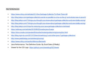 REFERENCES
+ https://www.infoq.com/articles/G1-One-Garbage-Collector-To-Rule-Them-All
+ http://blog.takipi.com/garbage-collectors-serial-vs-parallel-vs-cms-vs-the-g1-and-whats-new-in-java-8/
+ http://blog.takipi.com/7-things-you-thought-you-knew-about-garbage-collection-and-are-totally-wrong/
+ http://blog.takipi.com/7-things-you-thought-you-knew-about-garbage-collection-and-are-totally-wrong/
+ http://blog.takipi.com/5-tips-for-reducing-your-java-garbage-collection-overhead/
+ https://adtmag.com/articles/2015/06/22/oracle-java-9.aspx
+ https://docs.oracle.com/javase/8/docs/technotes/guides/vm/gctuning/toc.html
+ http://blog.mgm-tp.com/2013/12/benchmarking-g1-and-other-java-7-garbage-collectors/
+ http://www.petefreitag.com/articles/gctuning/
+ https://www.infoq.com/author/Monica-Beckwith
+ Java Performance. The Definitive Guide. By Scott Oaks (O'Reilly')
+ Viewer for the CG Logs: https://github.com/chewiebug/GCViewer
 