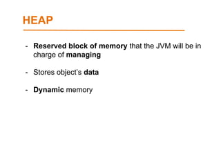 HEAP
- Reserved block of memory that the JVM will be in
charge of managing
- Stores object’s data
- Dynamic memory
 