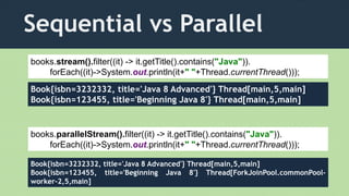 Sequential vs Parallel
books.parallelStream().filter((it) -> it.getTitle().contains("Java")).
forEach((it)->System.out.println(it+" "+Thread.currentThread()));
Book{isbn=3232332, title='Java 8 Advanced'} Thread[main,5,main]
Book{isbn=123455, title='Beginning Java 8'} Thread[main,5,main]
books.stream().filter((it) -> it.getTitle().contains("Java")).
forEach((it)->System.out.println(it+" "+Thread.currentThread()));
Book{isbn=3232332, title='Java 8 Advanced'} Thread[main,5,main]
Book{isbn=123455, title='Beginning Java 8'} Thread[ForkJoinPool.commonPool-
worker-2,5,main]
 