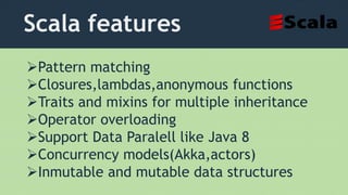 Scala features
Pattern matching
Closures,lambdas,anonymous functions
Traits and mixins for multiple inheritance
Operator overloading
Support Data Paralell like Java 8
Concurrency models(Akka,actors)
Inmutable and mutable data structures
 