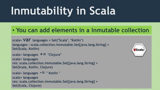 Inmutability in Scala
scala> var languages = Set("Scala", "Kotlin")
languages : scala.collection.immutable.Set[java.lang.String] =
Set(Scala, Kotlin)
scala> languages += "Clojure"
scala> languages
res: scala.collection.immutable.Set[java.lang.String] =
Set(Scala, Kotlin, Clojure)
scala> languages -= " Kotlin "
scala> languages
res: scala.collection.immutable.Set[java.lang.String] =
Set(Scala, Clojure)
• You can add elements in a inmutable collection
 