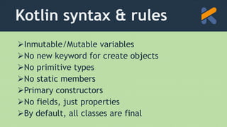 Kotlin syntax & rules
Inmutable/Mutable variables
No new keyword for create objects
No primitive types
No static members
Primary constructors
No fields, just properties
By default, all classes are final
 
