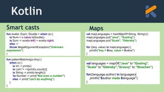 Kotlin
Smart casts Maps
val languages = mapOf("Java" to "Gosling",
"Scala" to "Odersky","Groovy" to "Strachan")
for((language,author) in languages){
println("$author made $language")
}
fun eval(e: Expr): Double = when (e) {
is Num-> e.value.toDouble()
is Sum -> eval(e.left) + eval(e.right)
else ->
throw IllegalArgumentException("Unknown
expression")
}
val mapLanguages = hashMapOf<String, String>()
mapLanguages.put("Java", "Gosling")
mapLanguages.put("Scala", "Odersky")
for ((key, value) in mapLanguages) {
println("key = $key, value = $value")
}
fun patternMatching(x:Any) {
when (x) {
is Int -> print(x)
is List<*> ->{print(x.count())}
is String -> print(x.length())
!is Number -> print("Not even a number")
else -> print("can't do anything")
}
}
 