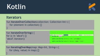 Kotlin
Iterators
fun iterateOverCollection(collection: Collection<Int>) {
for (element in collection) {}
}
fun iterateOverString() {
for (c in "abcd") {}
"abcd".iterator()
}
fun iteratingOverMap(map: Map<Int, String>) {
for ((key, value) in map) {}
}
 