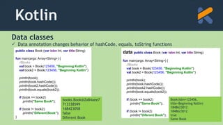 Kotlin
Data classes
 Data annotation changes behavior of hashCode, equals, toString functions
public class Book (var isbn:Int, var title:String)
fun main(args: Array<String>) {
//Books
val book = Book(123456, "Beginning Kotlin")
val book2 = Book(123456, "Beginning Kotlin")
println(book);
println(book.hashCode());
println(book2.hashCode());
println(book.equals(book2));
if (book == book2)
println("Same Book");
if (book != book2)
println("Diferent Book");
}
books.Book@2a84aee7
713338599
168423058
false
Diferent Book
data public class Book (var isbn:Int, var title:String)
fun main(args: Array<String>) {
//Books
val book = Book(123456, "Beginning Kotlin")
val book2 = Book(123456, "Beginning Kotlin")
println(book);
println(book.hashCode());
println(book2.hashCode());
println(book.equals(book2));
if (book == book2)
println("Same Book");
if (book != book2)
println("Diferent Book");
Book(isbn=123456,
title=Beginning Kotlin)
1848623012
1848623012
true
Same Book
 