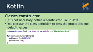 Kotlin
Classes constructor
• It is not necessary define a constructor like in Java
• You can use the class definition to pass the properties and
default values
data public class Book (var isbn:Int, var title:String="My Default Book")
fun main(args: Array<String>) {
val book = Book(123456)
println(book.title);
}
 