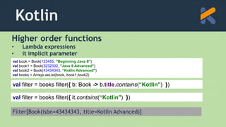Kotlin
Higher order functions
• Lambda expressions
• it implicit parameter
val filter = books filter({ b: Book -> b.title.contains(“Kotlin") })
val book = Book(123455, "Beginning Java 8")
val book1 = Book(3232332, "Java 8 Advanced")
val book2 = Book(43434343, “Kotlin Advanced")
val books = Arrays.asList(book, book1,book2)
Filter[Book(isbn=43434343, title=Kotlin Advanced)]
val filter = books filter({ it.contains(“Kotlin") })
 