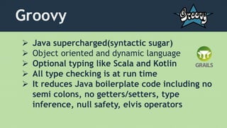 Groovy
 Java supercharged(syntactic sugar)
 Object oriented and dynamic language
 Optional typing like Scala and Kotlin
 All type checking is at run time
 It reduces Java boilerplate code including no
semi colons, no getters/setters, type
inference, null safety, elvis operators
 