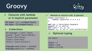 Groovy
 Closures with lambda
or it implicit parameter
def upper = { s-> s.toUpperCase()}
def upper = {it.toUpperCase()}
 Collections
def languages = ["Java":”James
Gosling”, "Scala":”Martin Odersky”,
"Clojure":”Rich Hickey”,
"Ceylon":”Gavin King”,
"Groovy":”James Strachan”]
languages.each { entry -> println}
languages.each { k,v -> println}
 Methods as closures with .& operator
def object
object = 2
object = true
object = [1,2,3]
 Optional typing
 