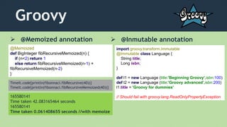 Groovy
 @Memoized annotation  @Inmutable annotation
@Memoized
def BigInteger fibRecursiveMemoized(n) {
if (n<2) return 1
else return fibRecursiveMemoized(n-1) +
fibRecursiveMemoized(n-2)
}
TimeIt.code{println(fibonnaci.fibRecursive(40))}
TimeIt.code{println(fibonnaci.fibRecursiveMemoized(40))}
165580141
Time taken 42.083165464 seconds
165580141
Time taken 0.061408655 seconds //with memoize
import groovy.transform.Immutable
@Immutable class Language {
String title;
Long isbn;
}
def l1 = new Language (title:'Beginning Groovy',isbn:100)
def l2 = new Language (title:'Groovy advanced',isbn:200)
l1.title = 'Groovy for dummies'
// Should fail with groovy.lang.ReadOnlyPropertyException
 