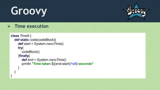 Groovy
 Time execution
class TimeIt {
def static code(codeBlock){
def start = System.nanoTime()
try{
codeBlock()
}finally{
def end = System.nanoTime()
println "Time taken ${(end-start)/1e9} seconds"
}
}
}
 