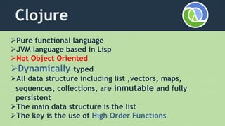 Clojure
Pure functional language
JVM language based in Lisp
Not Object Oriented
Dynamically typed
All data structure including list ,vectors, maps,
sequences, collections, are inmutable and fully
persistent
The main data structure is the list
The key is the use of High Order Functions
 