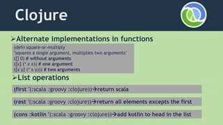 Clojure
Alternate implementations in functions
(defn square-or-multiply
"squares a single argument, multiplies two arguments"
([] 0) # without arguments
([x] (* x x)) # one argument
([x y] (* x y))) # two arguments
List operations
(first '(:scala :groovy :clojure))return scala
(rest '(:scala :groovy :clojure))return all elements excepts the first
(cons :kotlin '(:scala :groovy :clojure))add kotlin to head in the list
 