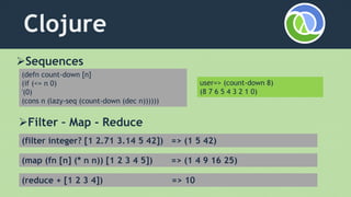 Clojure
Sequences
(defn count-down [n]
(if (<= n 0)
'(0)
(cons n (lazy-seq (count-down (dec n))))))
Filter – Map - Reduce
(filter integer? [1 2.71 3.14 5 42]) => (1 5 42)
(map (fn [n] (* n n)) [1 2 3 4 5]) => (1 4 9 16 25)
(reduce + [1 2 3 4]) => 10
user=> (count-down 8)
(8 7 6 5 4 3 2 1 0)
 