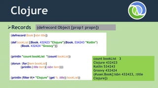 Clojure
Records
(defrecord Book [isbn title])
(def bookList [(Book. 432423 "Clojure")(Book. 534243 "Kotlin")
(Book. 432424 "Groovy")])
(println "count bookList "(count bookList))
(dorun (for [item bookList]
(println (:title item)(:isbn item))))
(println (filter #(= "Clojure" (get % :title)) bookList))
count bookList 3
Clojure 432423
Kotlin 534243
Groovy 432424
(#user.Book{:isbn 432423, :title
Clojure})
(defrecord Object [prop1 propn])
 