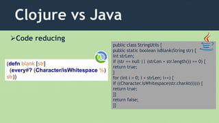 Clojure vs Java
Code reducing
(defn blank [str]
(every#? (Character/isWhitespace %)
str))
public class StringUtils {
public static boolean isBlank(String str) {
int strLen;
if (str == null || (strLen = str.length()) == 0) {
return true;
}
for (int i = 0; i < strLen; i++) {
if ((Character.isWhitespace(str.charAt(i)))) {
return true;
}}
return false;
}}
 